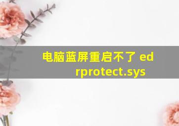 电脑蓝屏重启不了 edrprotect.sys